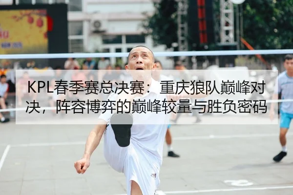 KPL春季赛总决赛：重庆狼队巅峰对决，阵容博弈的巅峰较量与胜负密码