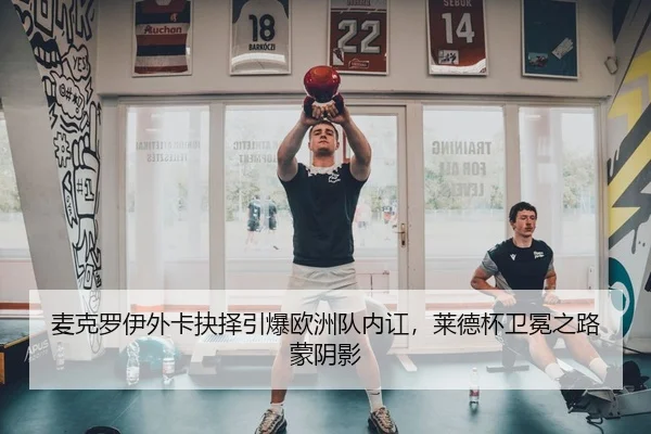 麦克罗伊外卡抉择引爆欧洲队内讧，莱德杯卫冕之路蒙阴影