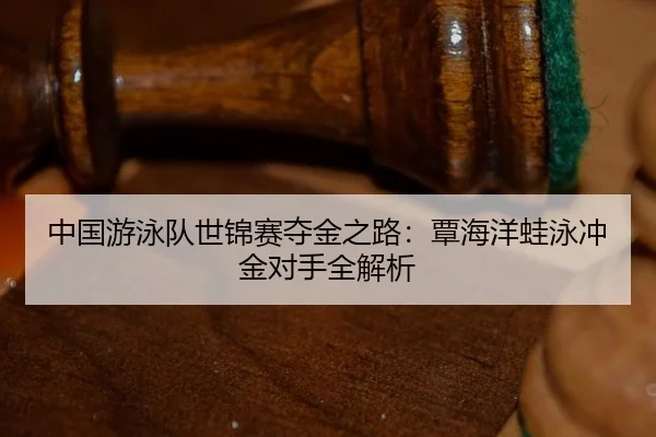 中国游泳队世锦赛夺金之路：覃海洋蛙泳冲金对手全解析